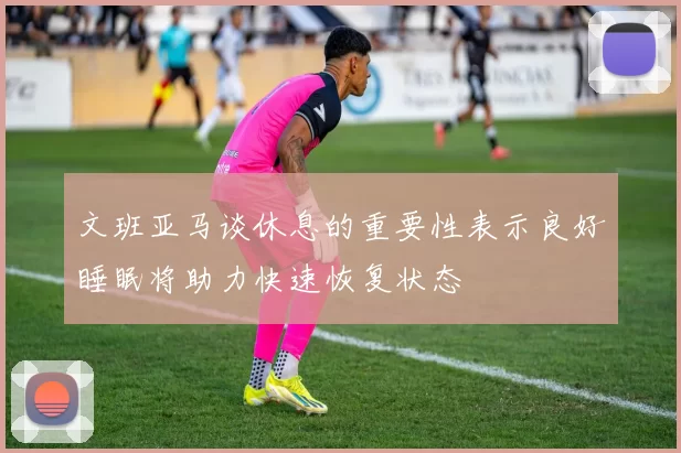 文班亚马谈休息的重要性表示良好睡眠将助力快速恢复状态