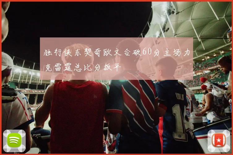 独行侠东契奇欧文合砍60分主场力克雷霆总比分扳平