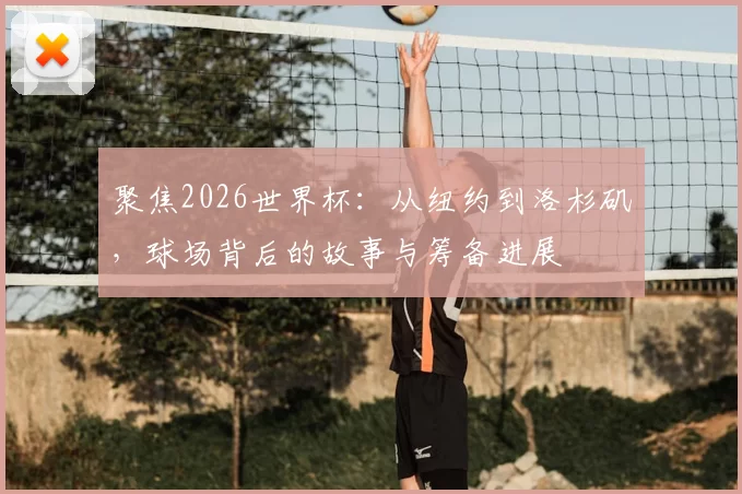 聚焦2026世界杯：从纽约到洛杉矶，球场背后的故事与筹备进展