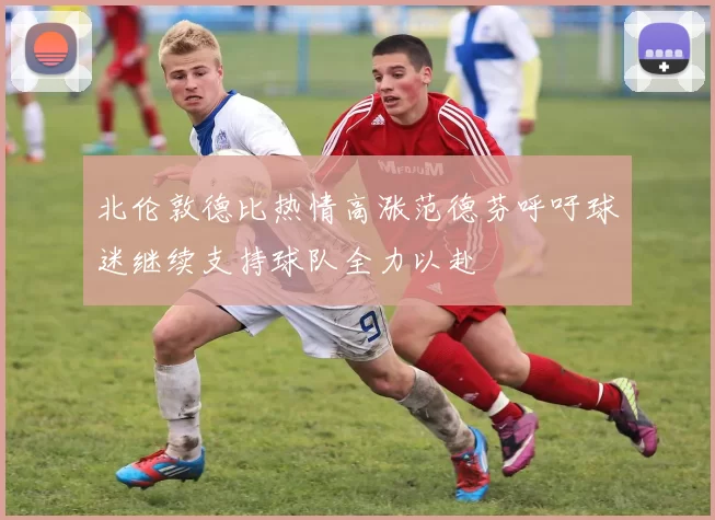 北伦敦德比热情高涨范德芬呼吁球迷继续支持球队全力以赴