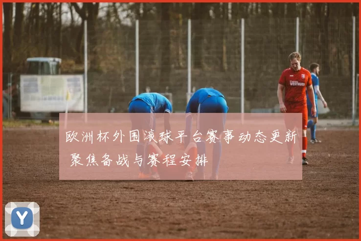 欧洲杯外围滚球平台赛事动态更新 聚焦备战与赛程安排