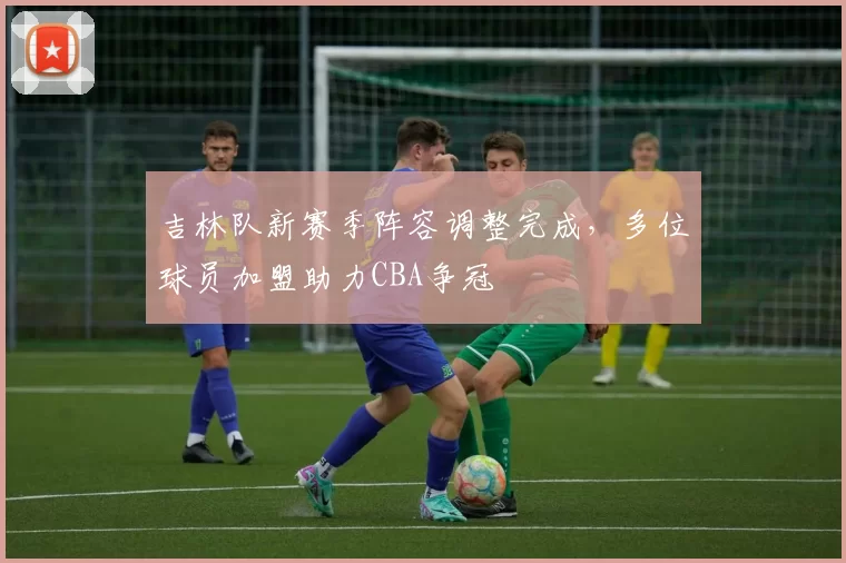吉林队新赛季阵容调整完成,多位球员加盟助力CBA争冠