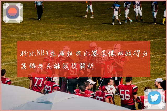 科比NBA生涯经典比赛录像回顾得分集锦与关键战役解析