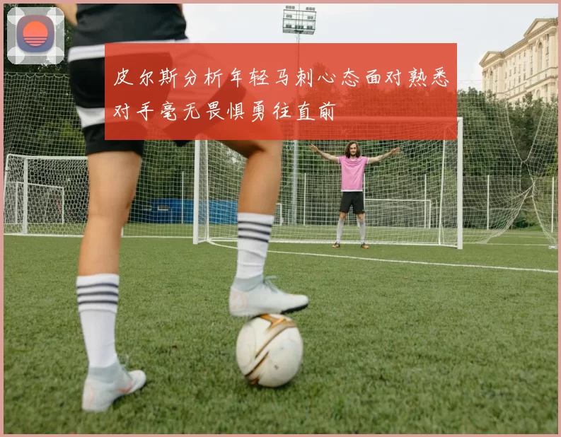 皮尔斯分析年轻马刺心态面对熟悉对手毫无畏惧勇往直前