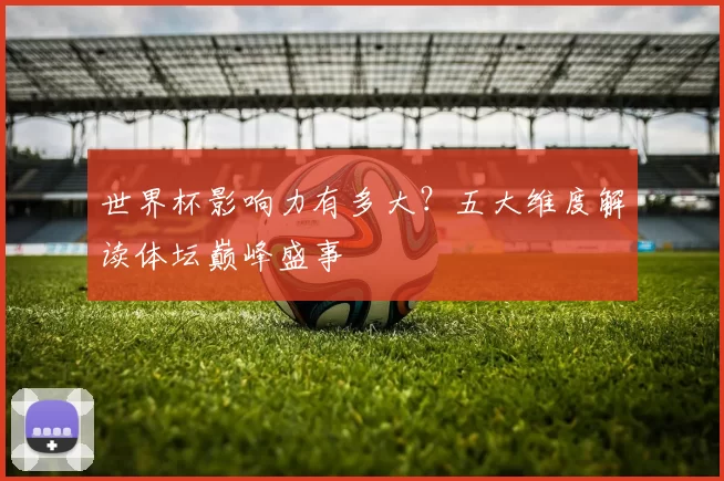 世界杯影响力有多大？五大维度解读体坛巅峰盛事
