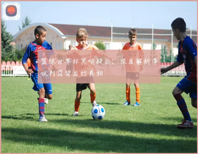 篮球世界杯黑哨疑云:深度解析争议判罚背后的真相