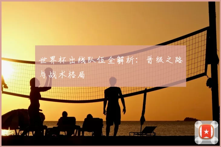 世界杯出线队伍全解析：晋级之路与战术格局