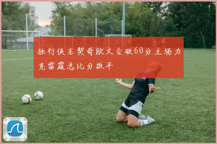 独行侠东契奇欧文合砍60分主场力克雷霆总比分扳平