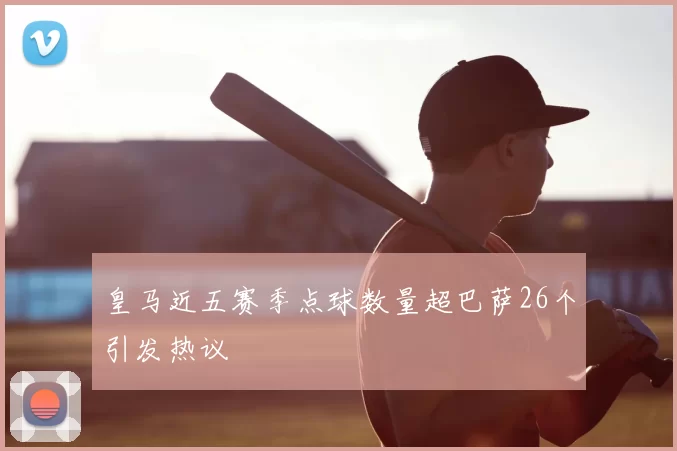 皇马近五赛季点球数量超巴萨26个引发热议